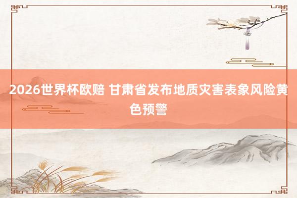 2026世界杯欧赔 甘肃省发布地质灾害表象风险黄色预警