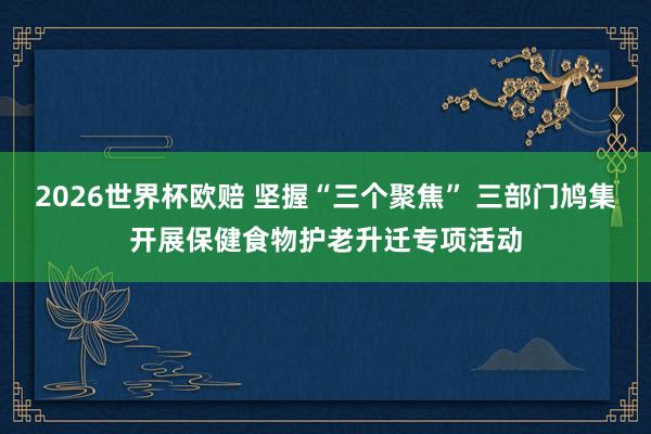 2026世界杯欧赔 坚握“三个聚焦” 三部门鸠集开展保健食物护老升迁专项活动
