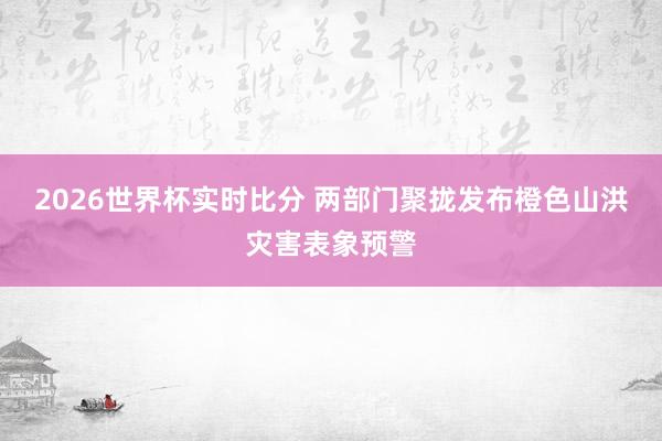 2026世界杯实时比分 两部门聚拢发布橙色山洪灾害表象预警