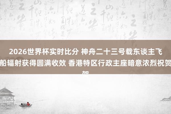 2026世界杯实时比分 神舟二十三号载东谈主飞船辐射获得圆满收效 香港特区行政主座暗意浓烈祝贺