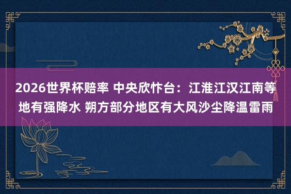 2026世界杯赔率 中央欣忭台：江淮江汉江南等地有强降水 朔方部分地区有大风沙尘降温雷雨