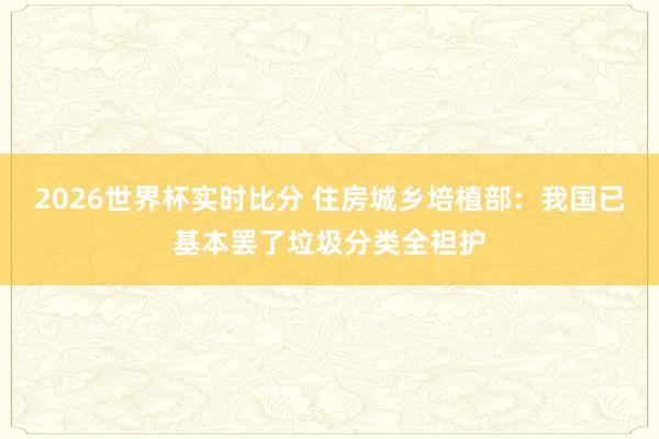 2026世界杯实时比分 住房城乡培植部：我国已基本罢了垃圾分类全袒护