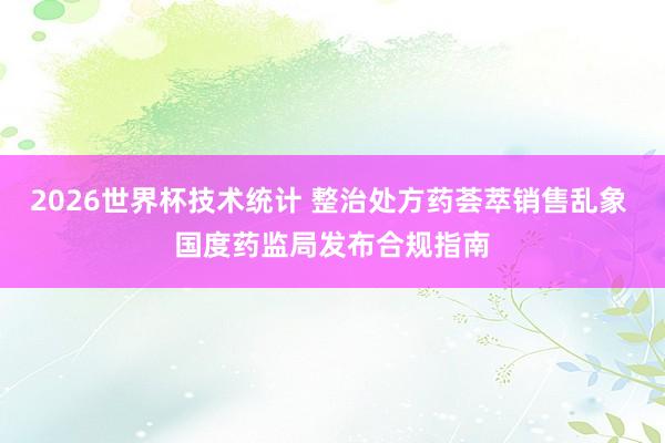 2026世界杯技术统计 整治处方药荟萃销售乱象 国度药监局发布合规指南