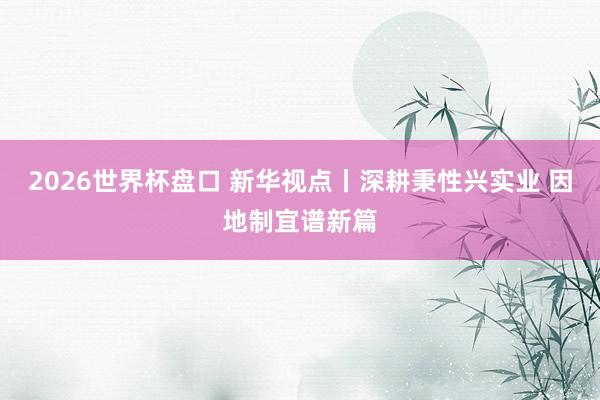 2026世界杯盘口 新华视点丨深耕秉性兴实业 因地制宜谱新篇