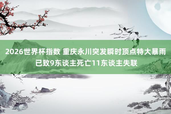 2026世界杯指数 重庆永川突发瞬时顶点特大暴雨 已致9东谈主死亡11东谈主失联