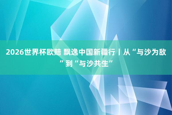 2026世界杯欧赔 飘逸中国新疆行丨从“与沙为敌”到“与沙共生”