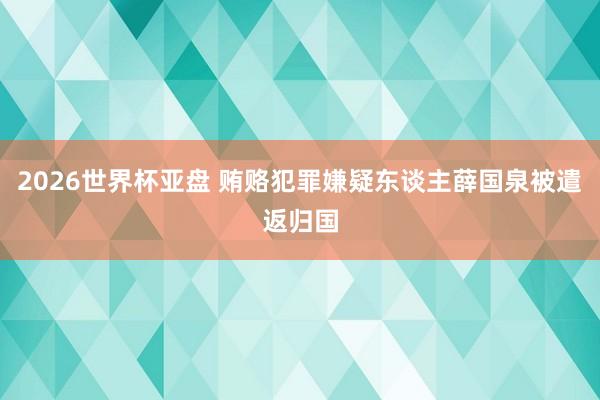 2026世界杯亚盘 贿赂犯罪嫌疑东谈主薛国泉被遣返归国
