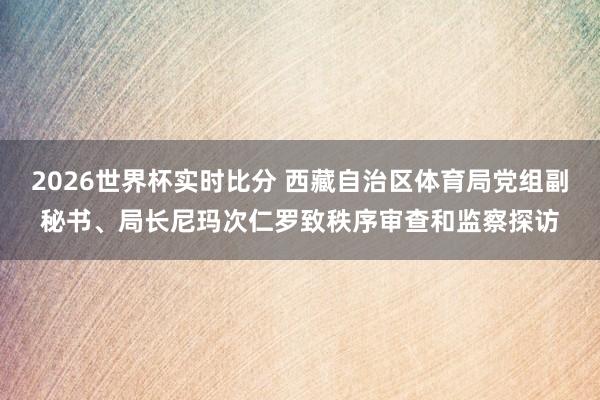 2026世界杯实时比分 西藏自治区体育局党组副秘书、局长尼玛次仁罗致秩序审查和监察探访