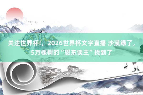 关注世界杯!，2026世界杯文字直播 沙漠绿了，5万棵树的“恩东谈主”找到了