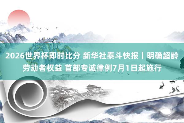 2026世界杯即时比分 新华社泰斗快报丨明确超龄劳动者权益 首部专诚律例7月1日起施行