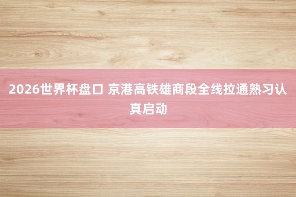 2026世界杯盘口 京港高铁雄商段全线拉通熟习认真启动