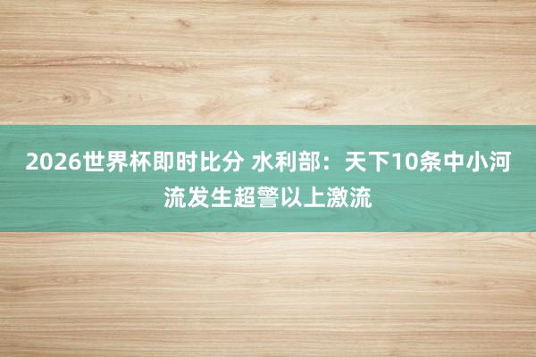 2026世界杯即时比分 水利部：天下10条中小河流发生超警以上激流