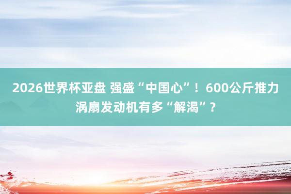 2026世界杯亚盘 强盛“中国心”！600公斤推力涡扇发动机有多“解渴”？