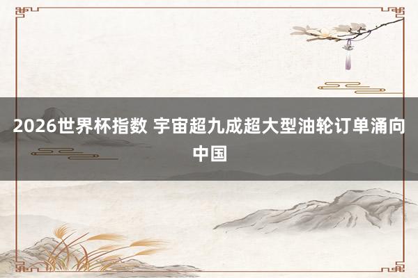 2026世界杯指数 宇宙超九成超大型油轮订单涌向中国