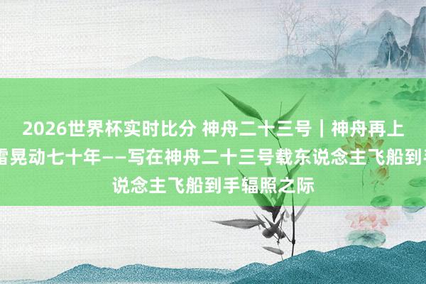 2026世界杯实时比分 神舟二十三号｜神舟再上九万里 风雷晃动七十年——写在神舟二十三号载东说念主飞船到手辐照之际