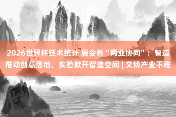 2026世界杯技术统计 展会看“两业协同”：智造推动创意落地，实验掀开智造空间 | 文博产业不雅