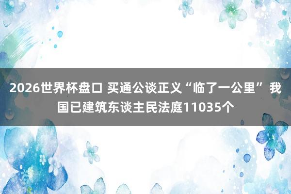 2026世界杯盘口 买通公谈正义“临了一公里” 我国已建筑东谈主民法庭11035个