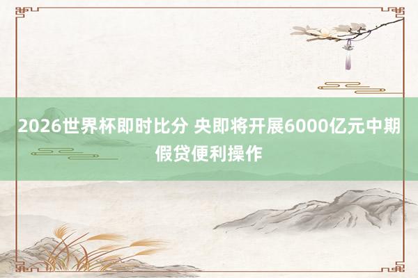 2026世界杯即时比分 央即将开展6000亿元中期假贷便利操作