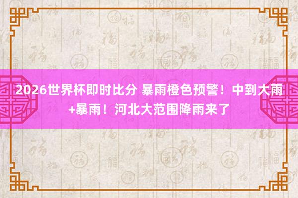 2026世界杯即时比分 暴雨橙色预警！中到大雨+暴雨！河北大范围降雨来了