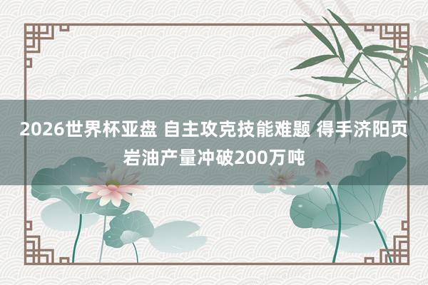 2026世界杯亚盘 自主攻克技能难题 得手济阳页岩油产量冲破200万吨