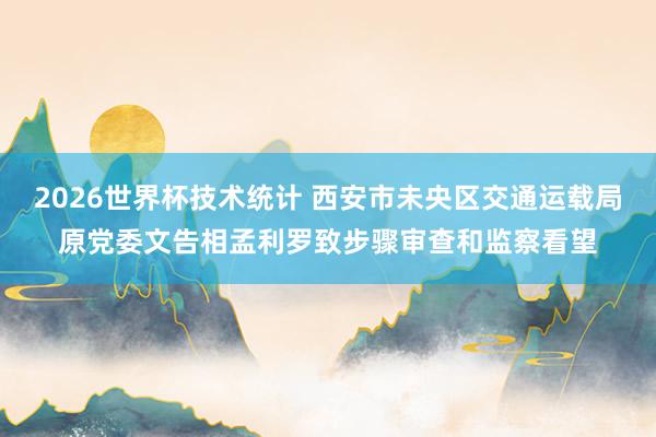 2026世界杯技术统计 西安市未央区交通运载局原党委文告相孟利罗致步骤审查和监察看望