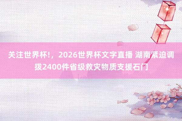 关注世界杯!，2026世界杯文字直播 湖南紧迫调拨2400件省级救灾物质支援石门