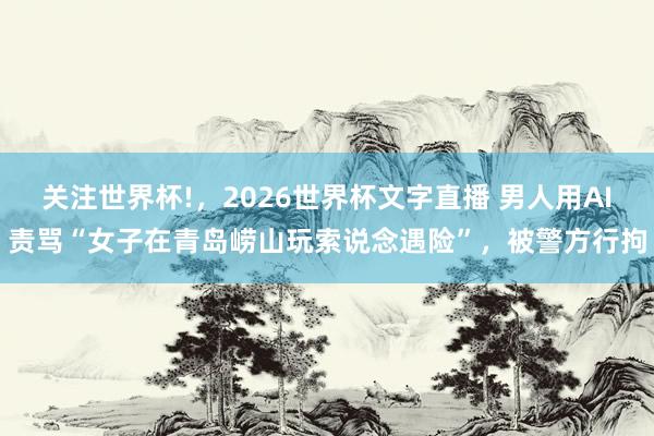 关注世界杯!，2026世界杯文字直播 男人用AI责骂“女子在青岛崂山玩索说念遇险”，被警方行拘