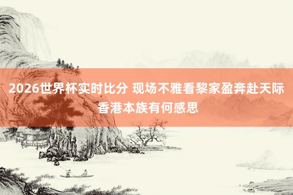 2026世界杯实时比分 现场不雅看黎家盈奔赴天际 香港本族有何感思