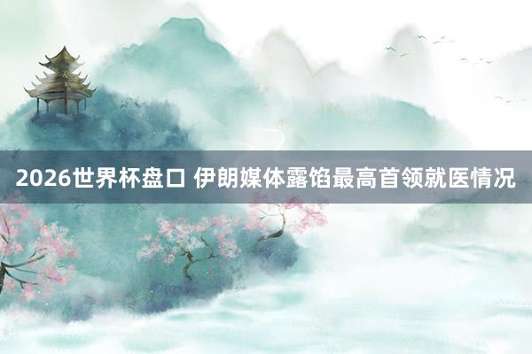 2026世界杯盘口 伊朗媒体露馅最高首领就医情况