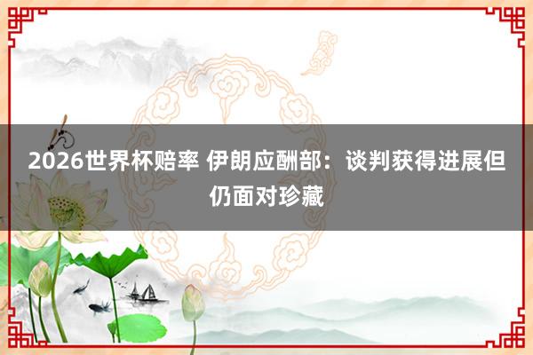 2026世界杯赔率 伊朗应酬部：谈判获得进展　但仍面对珍藏