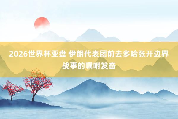 2026世界杯亚盘 伊朗代表团前去多哈张开边界战事的嘱咐发奋
