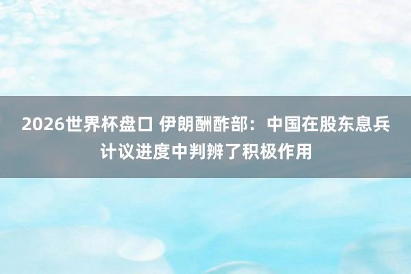 2026世界杯盘口 伊朗酬酢部：中国在股东息兵计议进度中判辨了积极作用