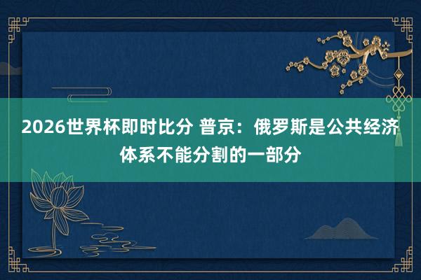 2026世界杯即时比分 普京：俄罗斯是公共经济体系不能分割的一部分