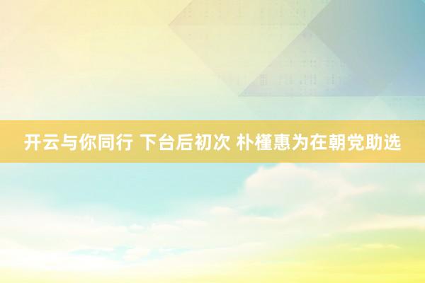 开云与你同行 下台后初次 朴槿惠为在朝党助选