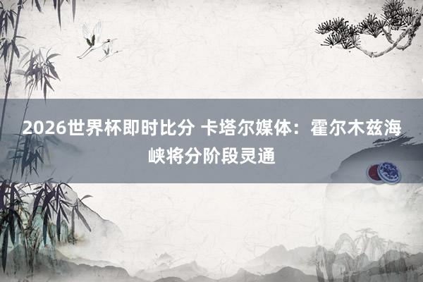 2026世界杯即时比分 卡塔尔媒体：霍尔木兹海峡将分阶段灵通