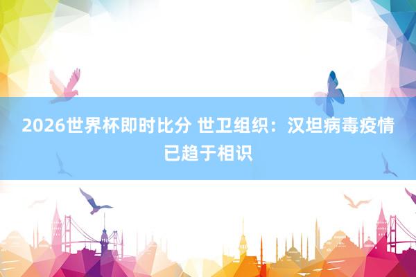 2026世界杯即时比分 世卫组织：汉坦病毒疫情已趋于相识
