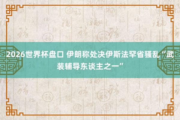 2026世界杯盘口 伊朗称处决伊斯法罕省骚乱“武装辅导东谈主之一”