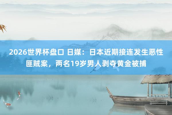 2026世界杯盘口 日媒：日本近期接连发生恶性匪贼案，两名19岁男人剥夺黄金被捕