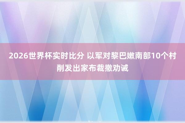 2026世界杯实时比分 以军对黎巴嫩南部10个村削发出家布裁撤劝诫