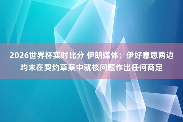 2026世界杯实时比分 伊朗媒体：伊好意思两边均未在契约草案中就核问题作出任何商定