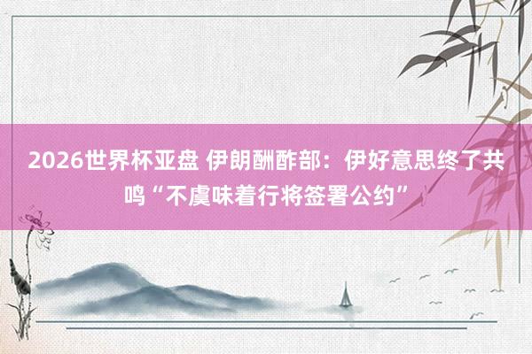 2026世界杯亚盘 伊朗酬酢部：伊好意思终了共鸣“不虞味着行将签署公约”