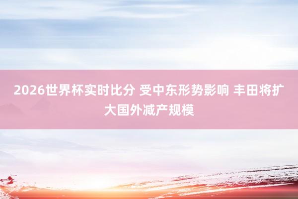 2026世界杯实时比分 受中东形势影响 丰田将扩大国外减产规模