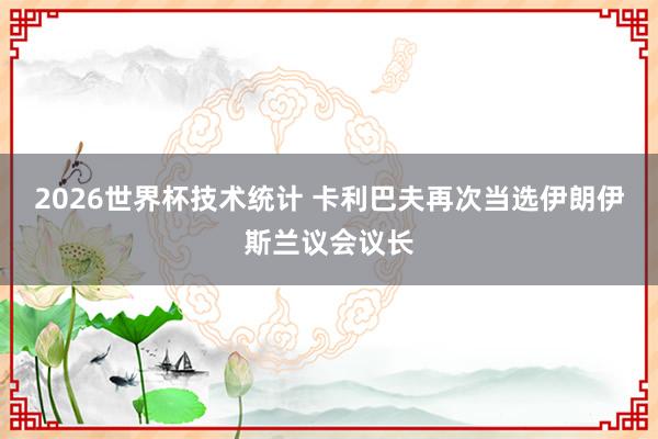 2026世界杯技术统计 卡利巴夫再次当选伊朗伊斯兰议会议长