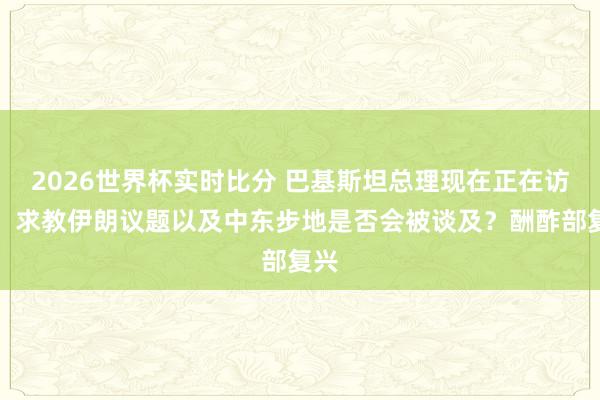 2026世界杯实时比分 巴基斯坦总理现在正在访华，求教伊朗议题以及中东步地是否会被谈及？酬酢部复兴
