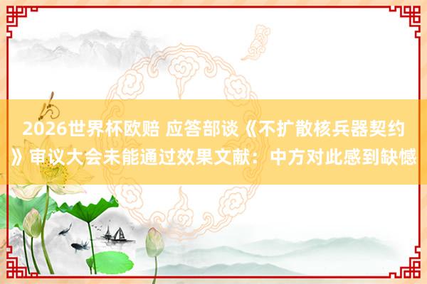 2026世界杯欧赔 应答部谈《不扩散核兵器契约》审议大会未能通过效果文献：中方对此感到缺憾