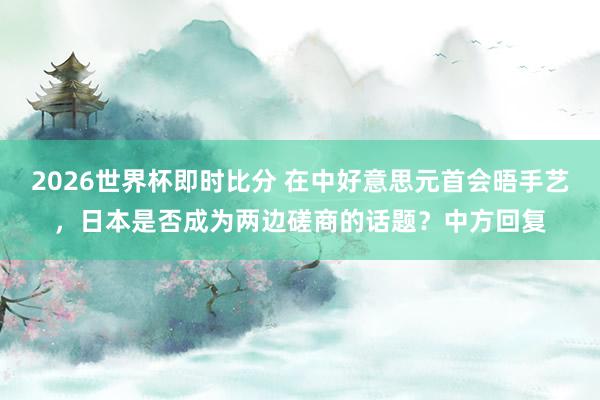 2026世界杯即时比分 在中好意思元首会晤手艺，日本是否成为两边磋商的话题？中方回复