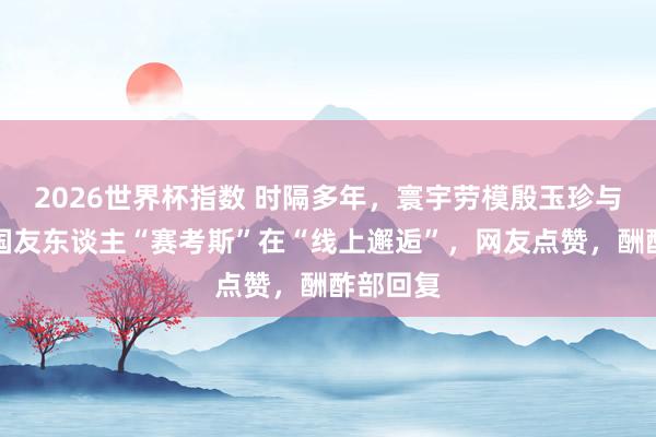 2026世界杯指数 时隔多年，寰宇劳模殷玉珍与好意思国友东谈主“赛考斯”在“线上邂逅”，网友点赞，酬酢部回复