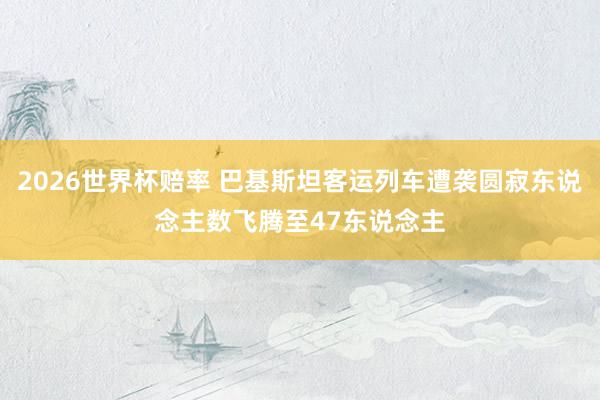 2026世界杯赔率 巴基斯坦客运列车遭袭圆寂东说念主数飞腾至47东说念主