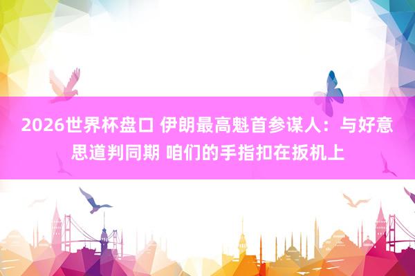 2026世界杯盘口 伊朗最高魁首参谋人：与好意思道判同期 咱们的手指扣在扳机上
