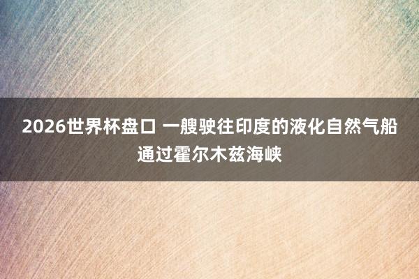 2026世界杯盘口 一艘驶往印度的液化自然气船通过霍尔木兹海峡